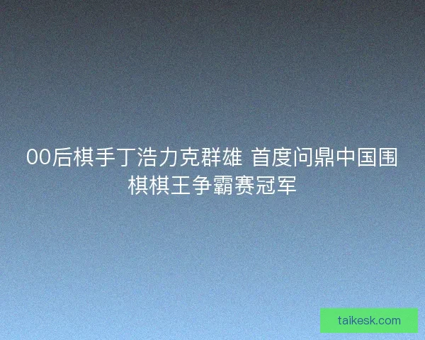 00后棋手丁浩力克群雄 首度问鼎中国围棋棋王争霸赛冠军