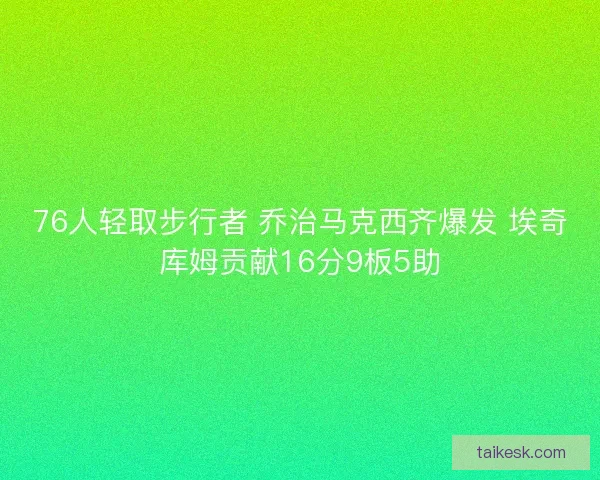 76人轻取步行者 乔治马克西齐爆发 埃奇库姆贡献16分9板5助