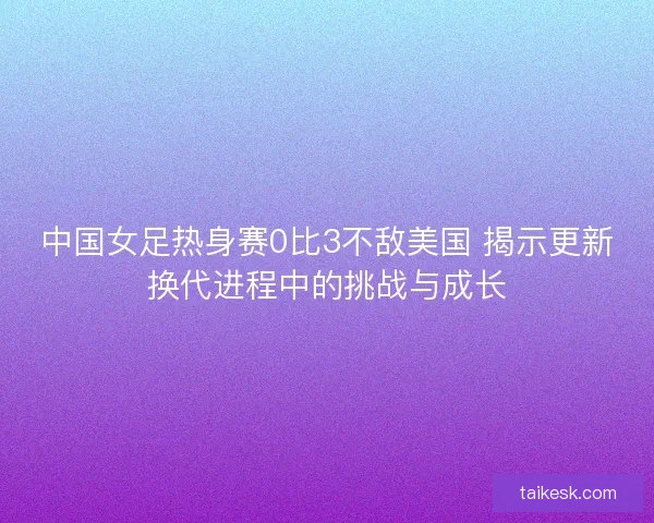 中国女足热身赛0比3不敌美国 揭示更新换代进程中的挑战与成长